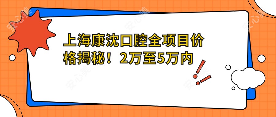 上海康沈口腔全项目价格揭秘!2万至5万内明细让你心中有数,品质服务超值体验!