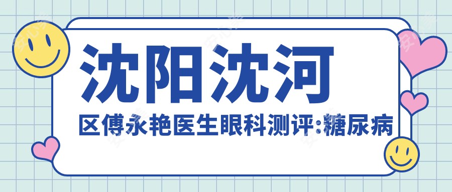 沈阳沈河区傅永艳医生眼科测评:糖尿病眼病与黄斑变性诊疗,辽宁省人民医院经验比较丰富