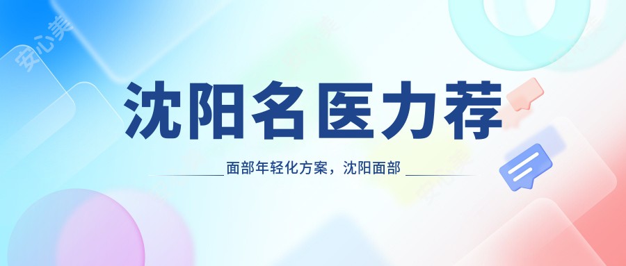 沈阳名医力荐面部年轻化方案，沈阳面部抗衰医生榜单参考