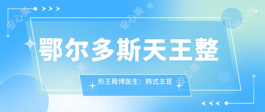 鄂尔多斯天王整形王殿博医生：韩系五官塑型教父的精细化整形艺术
