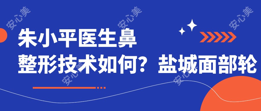 朱小平医生鼻整形技术如何?盐城面部轮廓与五官和谐美塑造医生