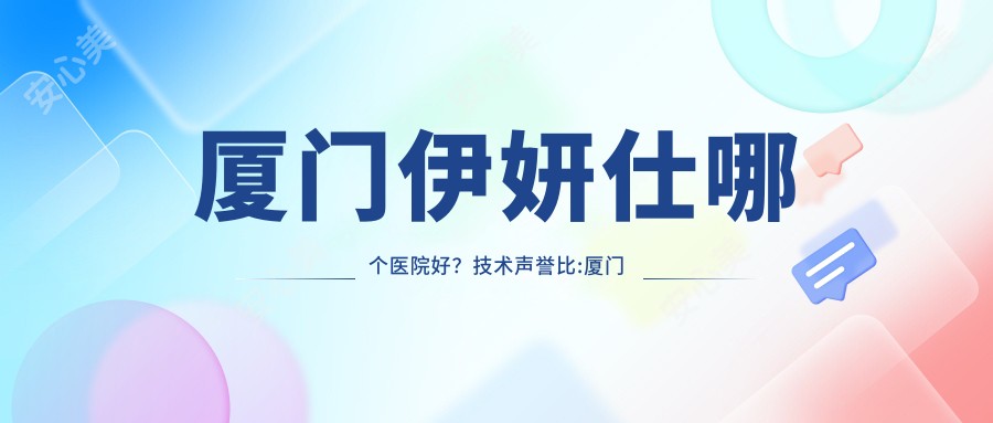 厦门伊妍仕哪个医院好?技术声誉比:厦门市湖里区妇幼保健院|原肌美塑医疗美容(SM黄宝石分院)|慕一整形等10家