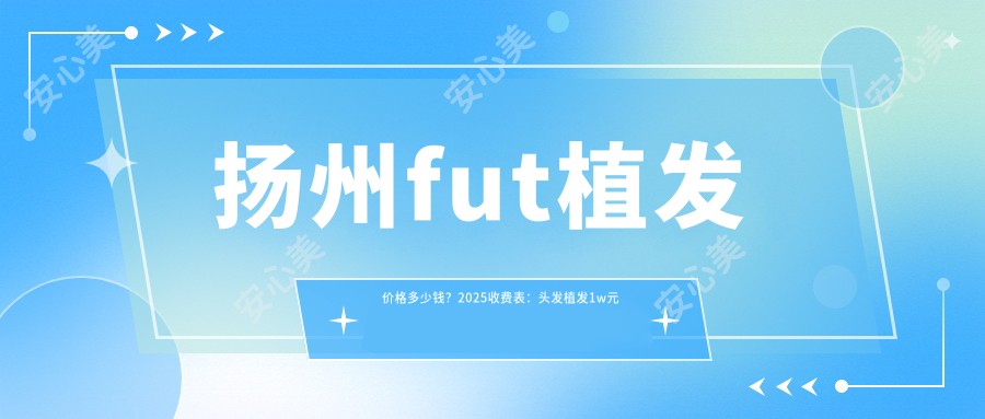 扬州fut植发价格多少钱？2025收费表：头发植发1w元起、前额植发4.5k元起