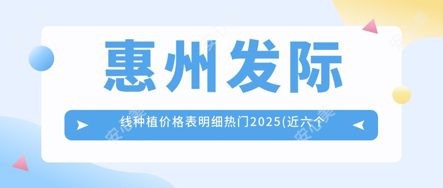 惠州发际线种植价格表明细热门2025(近六个月均价为:5590元)