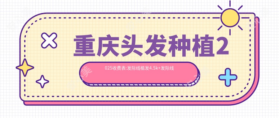 重庆头发种植2025收费表:发际线植发4.5k+发际线种植5k+头发植发1w+秃顶植发1w+