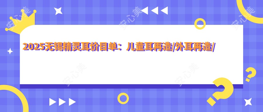 2025无锡精灵耳价目单:儿童耳再造/外耳再造/耳垂再造等精灵耳价格概览