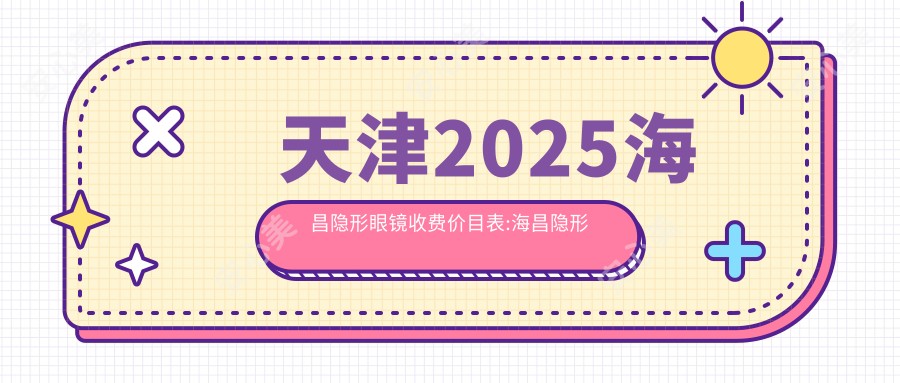 天津2025海昌隐形眼镜收费价目表:海昌隐形眼镜/依视明隐形眼镜/海俪恩隐形眼镜收费表明细介绍!