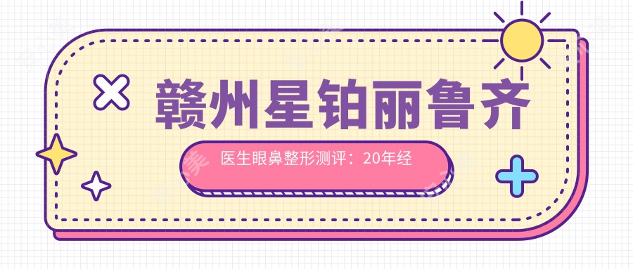 赣州星铂丽鲁齐医生眼鼻整形测评:20年经验定制双眼皮隆鼻,修复自然不留疤