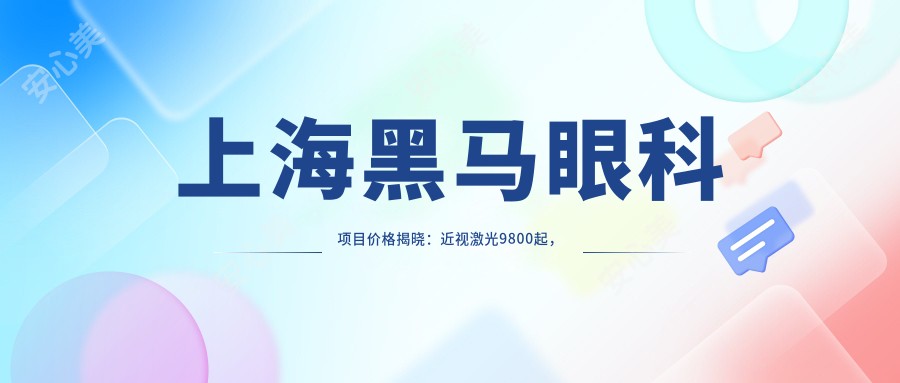 上海黑马眼科项目价格揭晓:近视激光9800起,全飞秒16800,性价比高