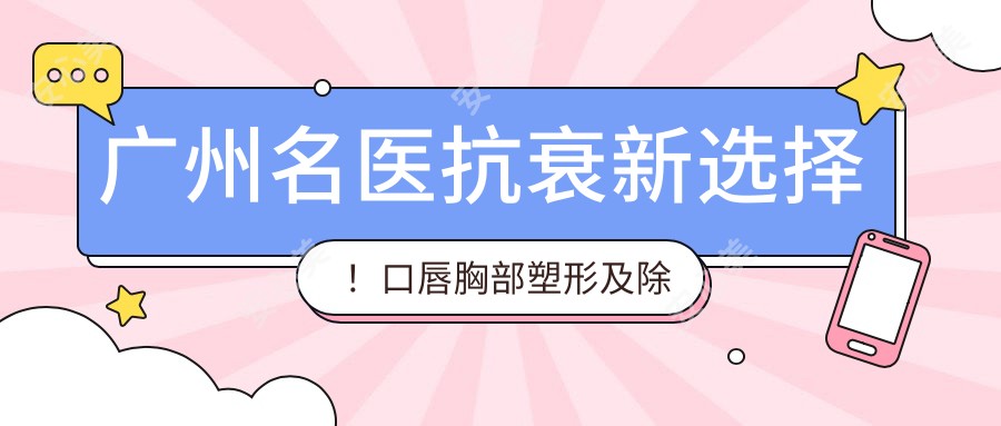广州名医抗衰新选择!口唇胸部塑形及除皱医生,技术精细,口碑优良!