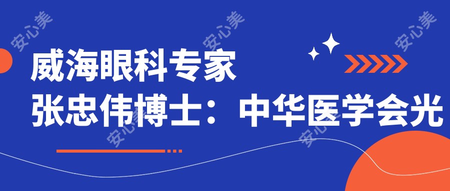 威海眼科医生张忠伟博士:中华医学会光明基金获得者,专注稳准诊疗