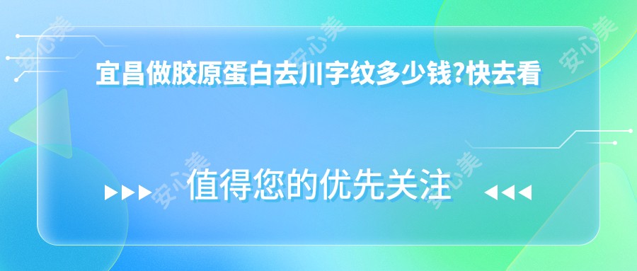 宜昌做胶原蛋白去川字纹多少钱?快去看胶原蛋白去川字纹和自体脂肪去川字纹价目表