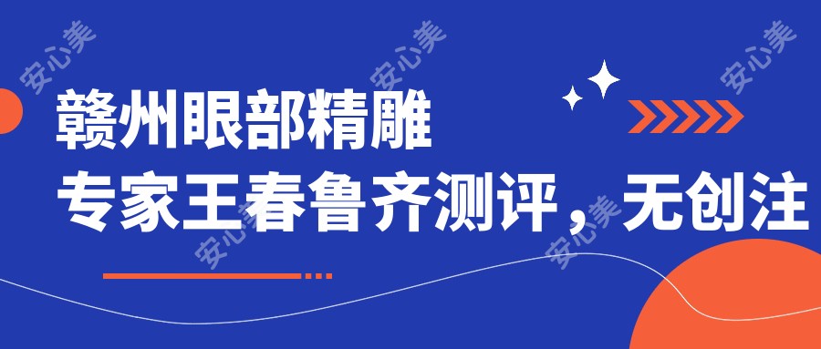 赣州眼部微雕医生王春鲁齐测评,微创注射与眼鼻修复技术备受赞誉