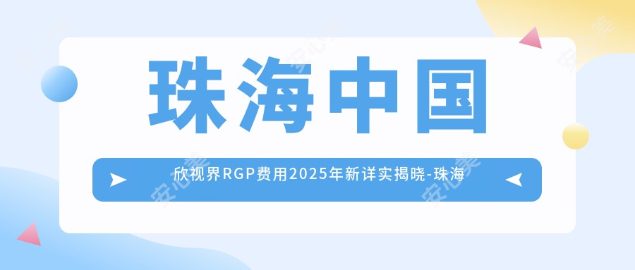 珠海国内欣视界RGP费用2025年新详实揭晓-珠海希玛林顺潮眼科医院/国内欣视界RGP价格表(收费)