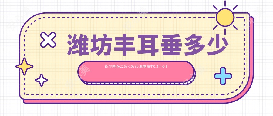 潍坊丰耳垂多少钱?价格在2269-10790,耳垂缩小0.2千-6千