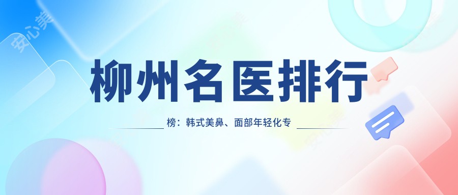 柳州名医排行榜:韩系美鼻、面部年轻化医生汇聚,技术精细,口碑推荐!