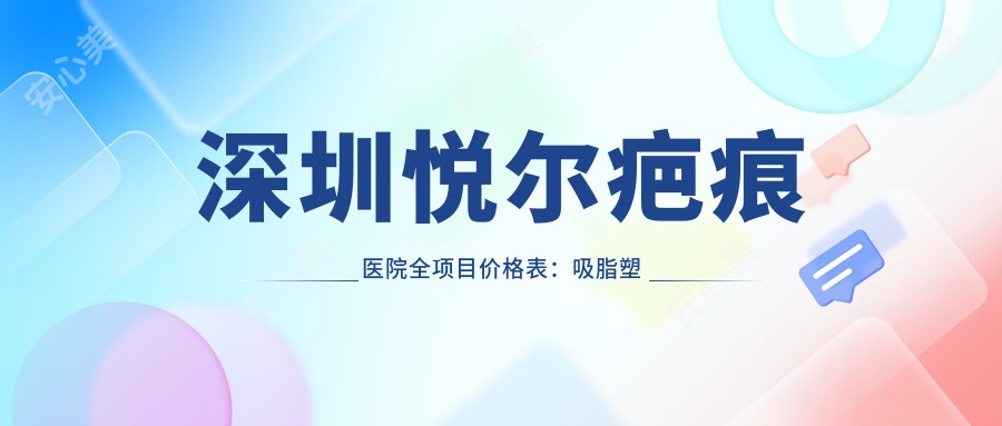 深圳悦尔疤痕医院全项目价格表:吸脂塑形|精细隆鼻|胸部整形等详列,费用透明一览