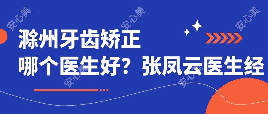 滁州牙齿矫正哪个医生好?张凤云医生经验比较丰富,技术优质!附介绍及医院预约方式