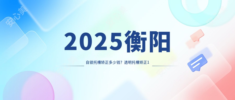 2025衡阳自锁托槽矫正多少钱？透明托槽矫正1万+/金属托槽8.5千+/自锁托槽矫正1万+