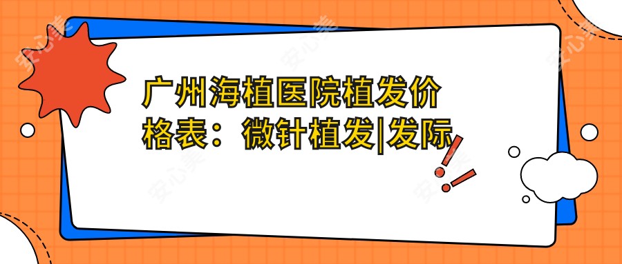 广州海植医院植发价格表:微针植发|发际线调整|FUT/FUE技术|头顶加密|疤痕植发|胸部毛发移植费用详列