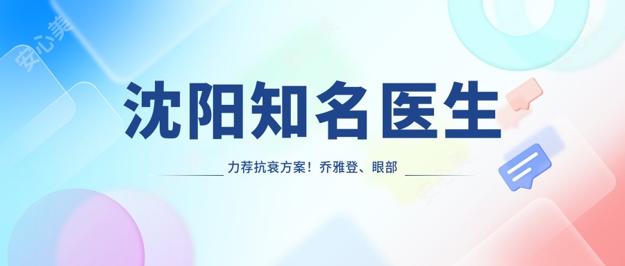 沈阳有名医生力荐抗衰方案!乔雅登、眼部整形受追捧!