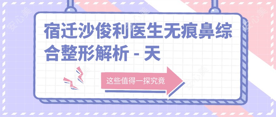 宿迁沙俊利医生无痕鼻综合整形解析 - 天黛医美20年口碑见证