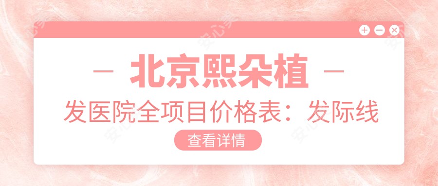 北京熙朵植发医院全项目价格表:发际线调整fue植发5800+|耳部整形实惠|光子嫩肤套餐|精细隆鼻报价|下巴塑形价格公开