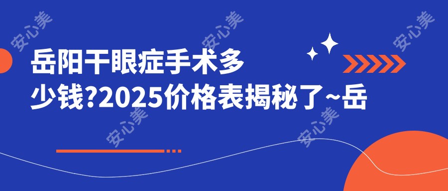 岳阳干眼症手术多少钱?2025价格表揭秘了~岳阳干眼症手术具体收费快看!