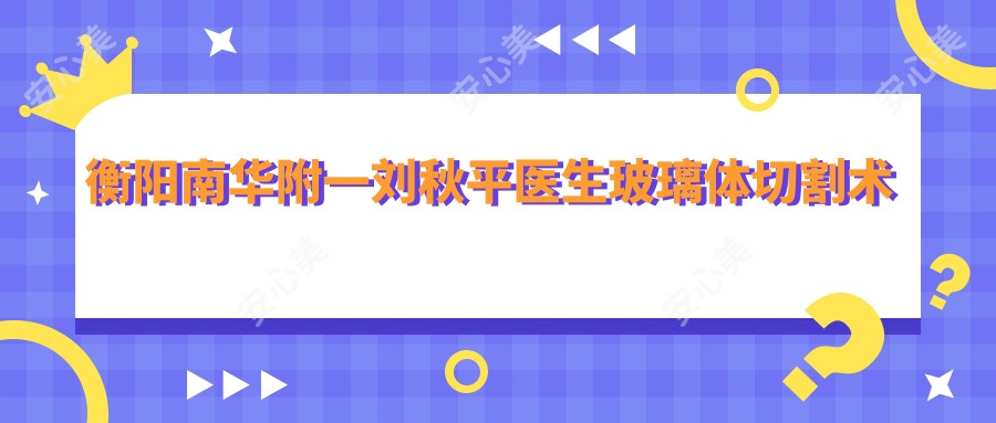 衡阳南华附一刘秋平医生玻璃体切割术测评:眼底病诊疗稳准,白内障手术恢复较快口碑好