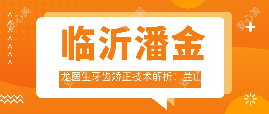临沂潘金龙医生牙齿矫正技术解析！兰山区正畸医生价格详情公开！