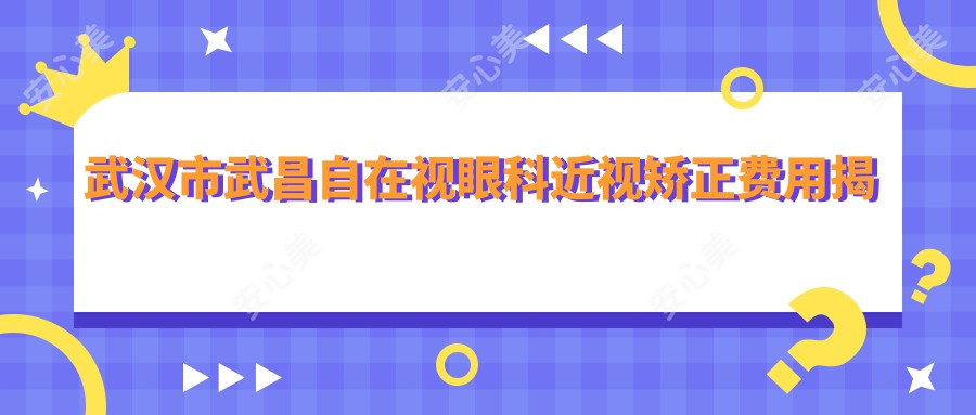 武汉市武昌自在视眼科近视矫正费用揭秘:全飞秒近视手术亲民价1W+ 晶体植入高端选2.5W+