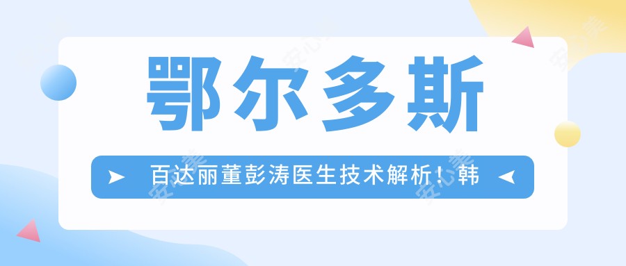 鄂尔多斯百达丽董彭涛医生技术解析!韩系双眼皮纳米隆鼻口碑好!价格详情公开!