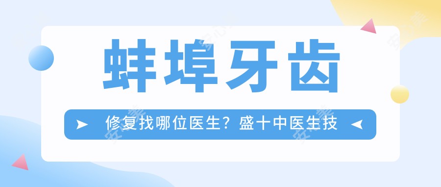 蚌埠牙齿修复找哪位医生?盛十中医生技术精细,实例丰富!附介绍及医院预约方式