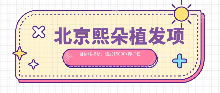 北京熙朵植发项目价格揭秘:植发15000+养护套餐3000元起实惠之选