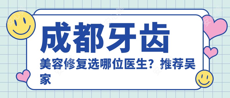 成都牙齿美容修复选哪位医生?推荐吴家荣、余自能、郑野三位医生
