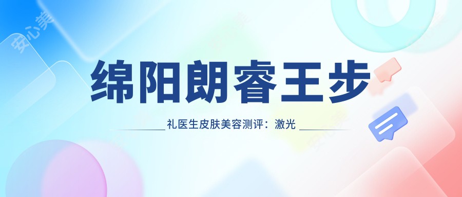 绵阳朗睿王步礼医生皮肤美容测评:激光祛斑疤痕治疗自然无痕,二十年经验很放心
