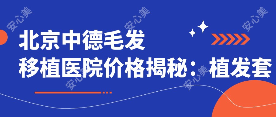 北京中德毛发移植医院价格揭秘:植发套餐|植眉精细|疤痕修复|发际线调整费用一览