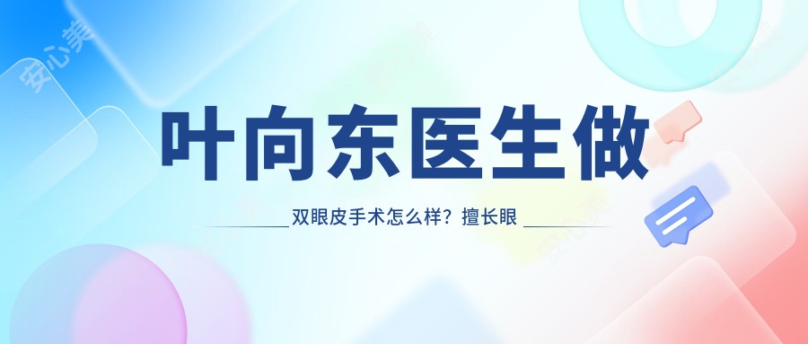 叶向东医生做双眼皮手术怎么样?擅长眼部整形与鼻综合手术,桂林星范整形院长