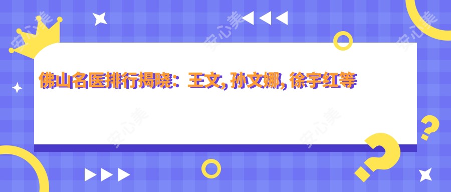 佛山名医排行揭晓:王文, 孙文娜, 徐宇红等医生精擅眼部鼻部及面部年轻化整形