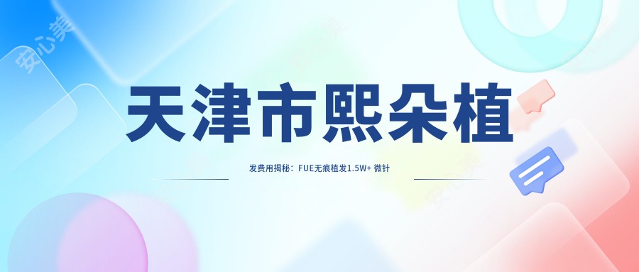 天津市熙朵植发费用揭秘:FUE无痕植发1.5W+ 微针植发2W+ 头顶加密技术详询