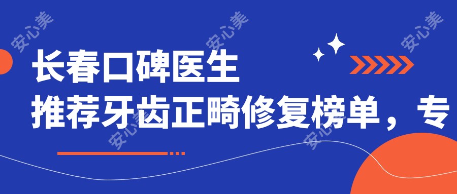 长春口碑医生推荐牙齿正畸修复榜单,医生名录参考