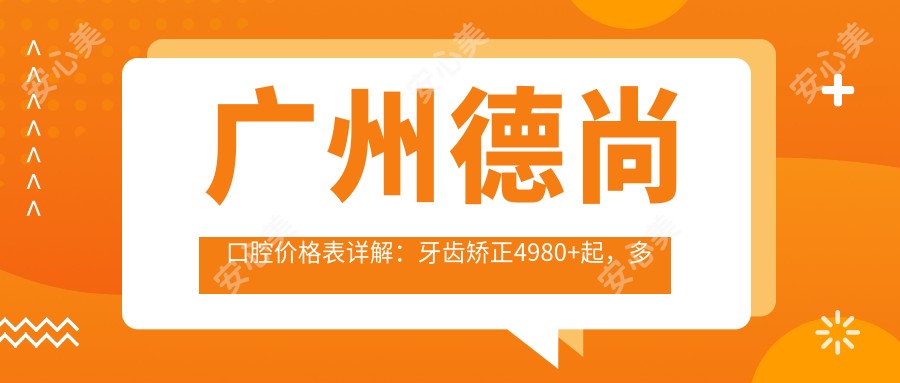 广州德尚口腔价格表详解:牙齿矫正4980+起,多项细致项目费用透明公开