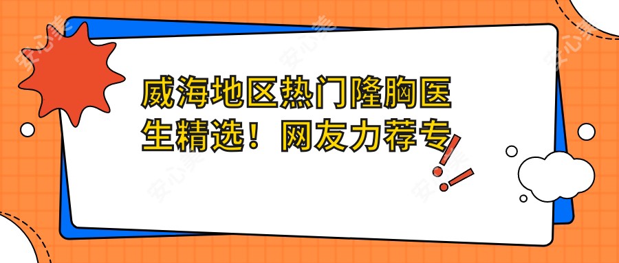 威海地区热门隆胸医生精选!网友力荐口碑佳!