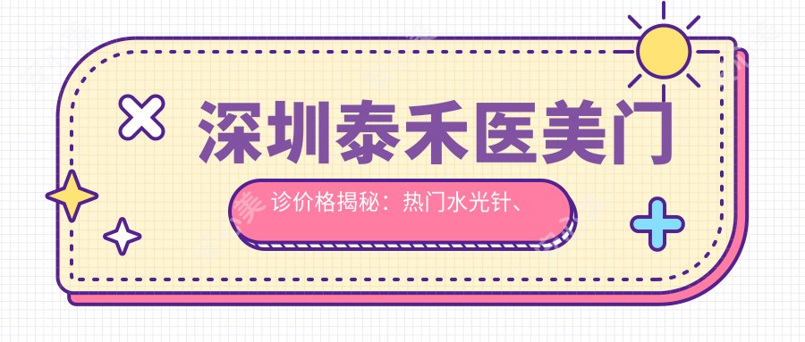 深圳泰禾医美门诊价格揭秘:热门、热玛吉项目费用一览