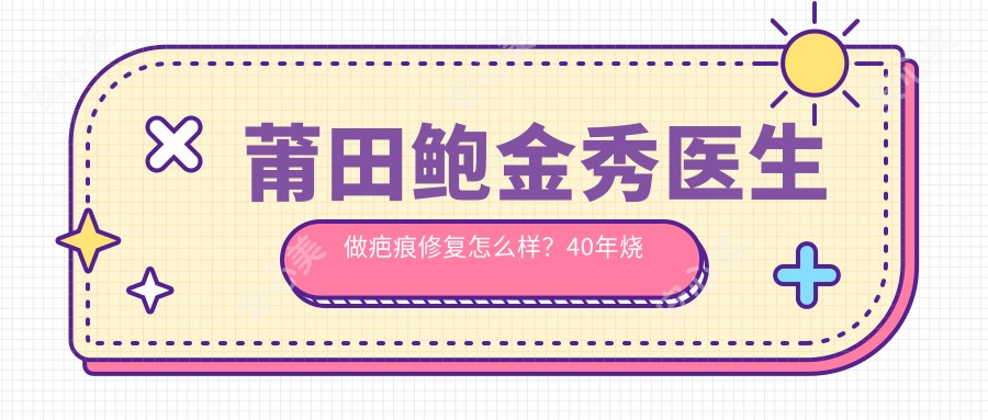 莆田鲍金秀医生做疤痕修复怎么样？40年烧伤整形经验，20万实例口碑！附医院预约方式
