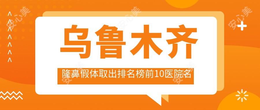 乌鲁木齐隆鼻假体取出排名榜前10医院名单+收费价格表展示!技术较好经验比较丰富
