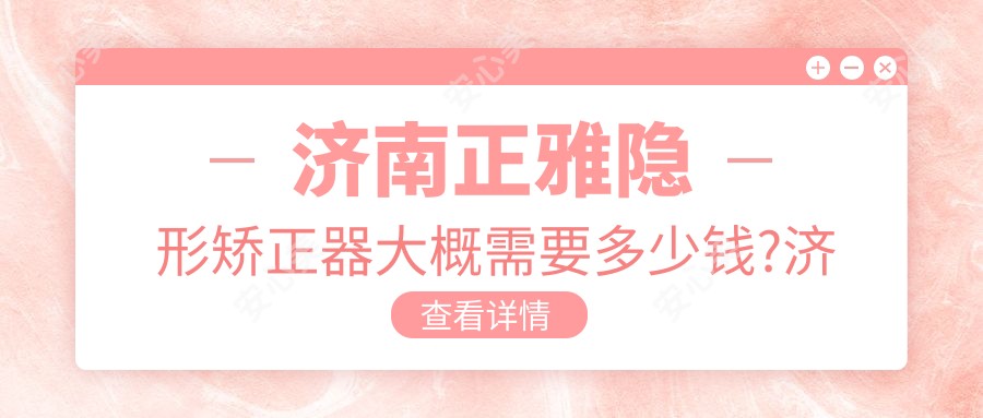 济南正雅隐形矫正器大概需要多少钱?济南时代天使隐形矫正器/隐适美隐形矫正器/正雅隐形矫正器费用便宜