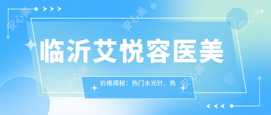 临沂艾悦容医美价格揭秘:热门、热玛吉项目费用大公开