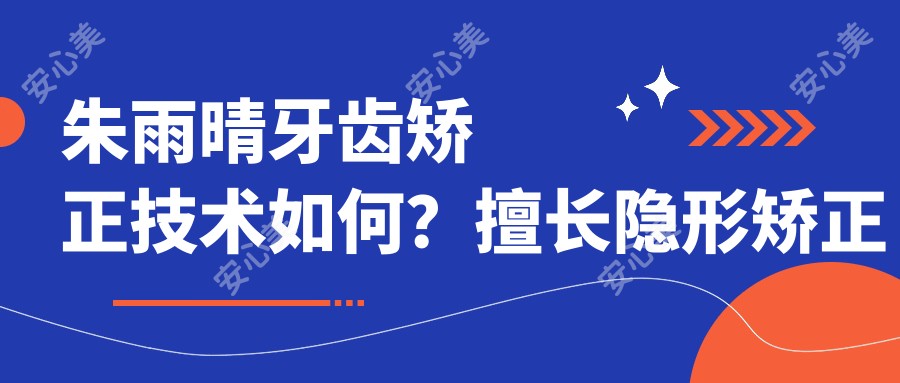 朱雨晴牙齿矫正技术如何?擅长隐形矫正与根管治疗,专注牙体美学修复