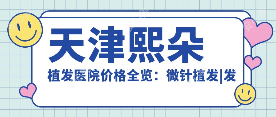 天津熙朵植发医院价格全览:微针植发|发际线调整|FUE|疤痕修复2800+起,无痕更实惠